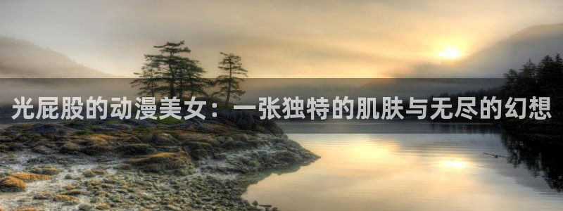 halihali哈哩哈哩动漫网站：光屁股的动漫美女：一张独特的肌肤与无尽的幻想